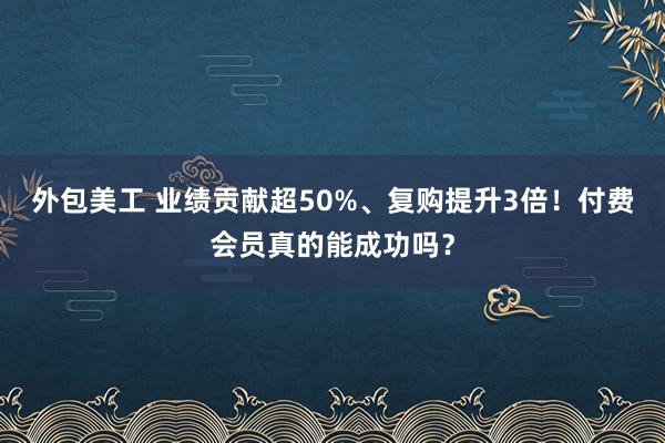 外包美工 业绩贡献超50%、复购提升3倍！付费会员真的能成功吗？